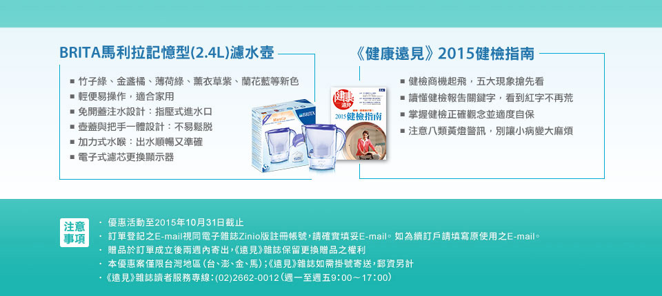 BRITA馬利拉記憶型()濾水壺
■ 竹子綠、金盞橘、薄荷綠、薰衣草紫、蘭花藍等新色
■ 輕便易操作，適合家用 
■ 免開蓋注水設計：指壓式進水口 
■ 壺蓋與把手一體設計：不易鬆脫 
■ 加力式水喉：出水順暢又準確 
■ 電子式濾芯更換顯示器 

《健康遠見》2015健檢指南
聰明健檢的全方位指南
■　健檢商機起飛，五大現象搶先看
■　讀懂健檢報告關鍵字，看到紅字不再荒
■　掌握健檢正確觀念並適度自保
■　注意八類黃燈警訊，別讓小病變大麻煩