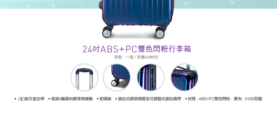 24吋ABS+PC雙色閃粉(亮面)行李箱
*  (全)鋁合金拉桿
* 高級4輪萬向靜音飛機輪
* 密碼鎖
* 插扣式網袋隔層及可調整式插扣織
* 材質 : ABS+PC雙色閃粉、裏布 : 210D尼龍