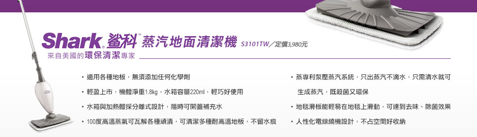 美國第一品牌，全球熱銷超過7500萬台
【Shark鯊科】蒸汽地面清潔機 S3101TW 
▲適用各種地板，無須添加任何化學劑
▲輕盈上市，機體淨重1.8kg，水箱容量220ml，輕巧好使用
▲ 水箱與加熱體採分離式設計，隨時可開蓋補充水
▲100度高溫蒸氣可瓦解各種頑漬，可清潔多種耐高溫地板，不留水痕
▲ 蒸專利泵壓蒸汽系統，只出蒸汽不滴水，只需清水就可生成蒸汽，既殺菌又環保
▲ 地毯滑板能輕易在地毯上滑動，可達到去味、除菌效果
▲ 人性化電線繞機設計，不占空間好收納
