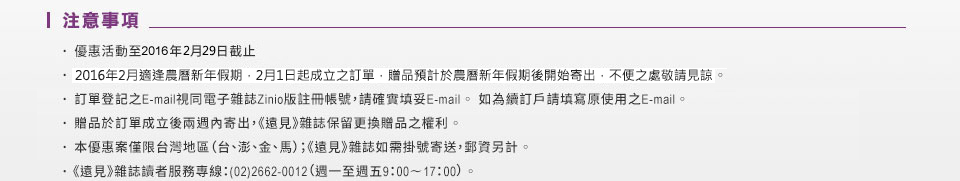 注意事項： 
	優惠活動至2015年10月31日截止 
	訂單登記之E-mail視同電子雜誌Zinio版註冊帳號，請確實填妥E-mail。如為續訂戶請填寫原使用之E-mail。
	贈品於訂單成立後兩週內寄出，《遠見》雜誌保留更換贈品之權利
	本優惠案僅限台灣地區（台、澎、金、馬）；《遠見》雜誌如需掛號寄送，郵資另計 
	《遠見》雜誌讀者服務專線：（02）2662-0012（週一至週五9：00∼17：00）
