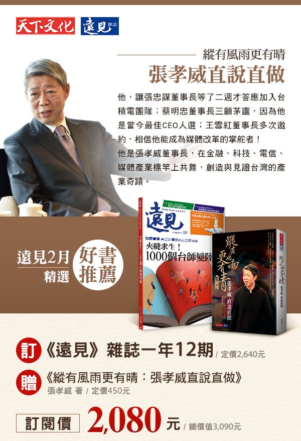 遠見2月精選好書推薦訂《遠見》雜誌一年12期/定價2,640元贈《縱有風雨更有晴：張孝威直說直做》張孝威 著/定價450元訂閱價2,080元（總價值3,090元）《縱有風雨更有晴：張孝威直說直做》他，讓張忠謀董事長等了二週才答應加入台積電團隊；蔡明忠董事長三顧茅廬，因為他是當今最佳CEO 人選；王雪紅董事長多次邀約，相信他能成為媒體改革的掌舵者！他是張孝威董事長，在金融、科技、電信、媒體產業標竿上共舞，創造與見證台灣的產業奇蹟。