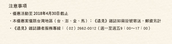 【注意事項】• 優惠活動至2018年2月28日截止
• 本優惠案僅限台灣地區（台、澎、金、馬）；《遠見》雜誌如需掛號寄送，郵資另計• 《遠見》雜誌讀者服務專線：（02）2662-0012（週一至週五9：00∼17：00）